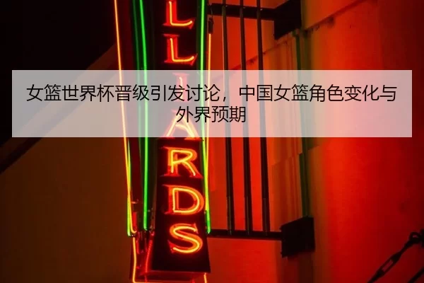 女篮世界杯晋级引发讨论，中国女篮角色变化与外界预期
