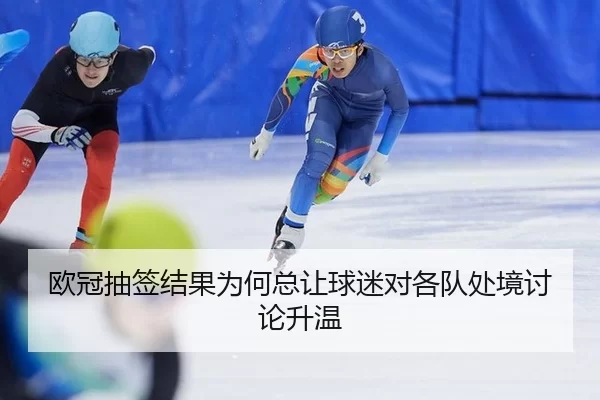 欧冠抽签结果为何总让球迷对各队处境讨论升温